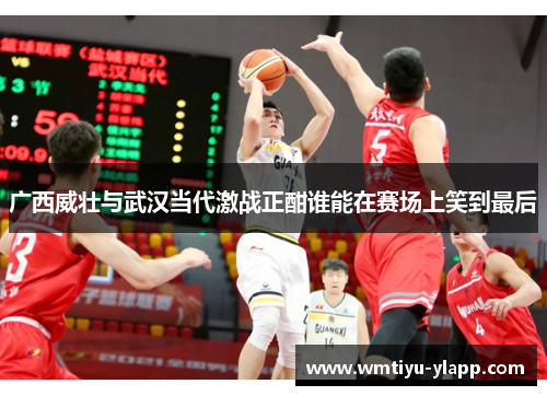 广西威壮与武汉当代激战正酣谁能在赛场上笑到最后