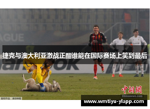 捷克与澳大利亚激战正酣谁能在国际赛场上笑到最后